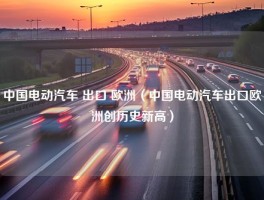 中国电动汽车 出口 欧洲（中国电动汽车出口欧洲创历史新高）