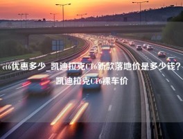 ct6优惠多少_凯迪拉克CT6新款落地价是多少钱？凯迪拉克CT6裸车价