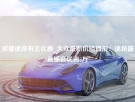 成都途昂有无优惠_大众最新价格播报：途昂最高综合优惠5万