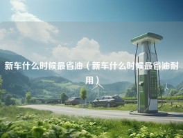 新车什么时候最省油（新车什么时候最省油耐用）