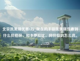 北京凯美瑞优惠8万_现在的丰田凯美瑞优惠到什么价格呀，和卡罗拉比，同价位的怎么选。