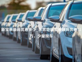 新宝来最高优惠多少_东营地区宝来最高优惠2.5万，少量现车