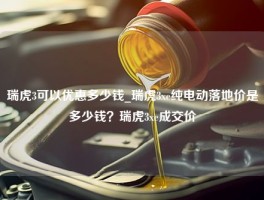 瑞虎3可以优惠多少钱_瑞虎3xe纯电动落地价是多少钱？瑞虎3xe成交价