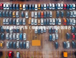 绿能源电动汽车（绿能源电动汽车全国排名）