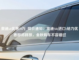 奥迪a6优惠20万_降价通知：奥迪A6(进口)给力优惠即将释放，金秋购车不容错过