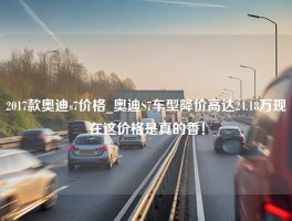 2017款奥迪s7价格_奥迪S7车型降价高达24.18万现在这价格是真的香！