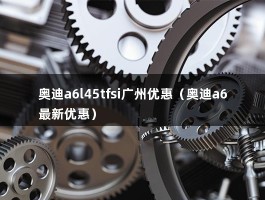 奥迪a6l45tfsi广州优惠（奥迪a6最新优惠）