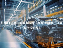 红旗1.8t排量一公里多少钱（红旗1.8t排量一公里多少钱油费）