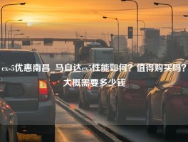 cx-5优惠南昌_马自达cx5性能如何？值得购买吗？大概需要多少钱