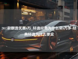 2017款朗逸优惠6万_轩逸经典为什么卖6万多-经典轩逸为什么便宜