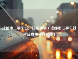 成都市二手车过户注意事项（成都市二手车过户注意事项有哪些）