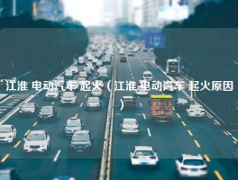 江淮 电动汽车 起火（江淮 电动汽车 起火原因）