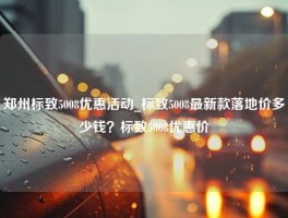 郑州标致5008优惠活动_标致5008最新款落地价多少钱？标致5008优惠价