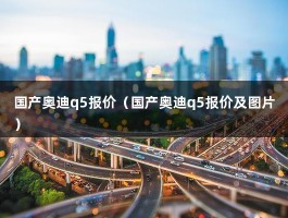 国产奥迪q5报价（国产奥迪q5报价及图片）