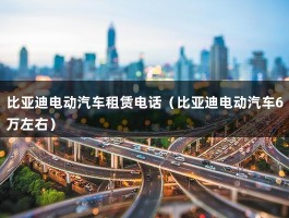 比亚迪电动汽车租赁电话（比亚迪电动汽车6万左右）