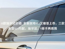 18款埃尔法价格_全新别克GL8艾维亚上市，三款车型45.9万起，埃尔法、V级不再孤独