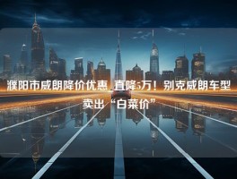 濮阳市威朗降价优惠_直降5万！别克威朗车型卖出“白菜价”