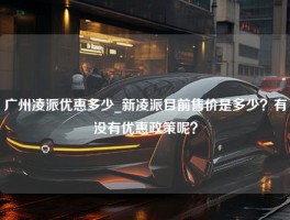 广州凌派优惠多少_新凌派目前售价是多少？有没有优惠政策呢？