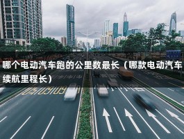 哪个电动汽车跑的公里数最长（哪款电动汽车续航里程长）