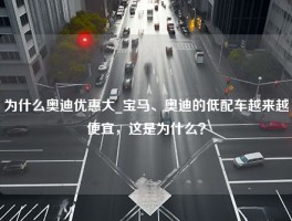 为什么奥迪优惠大_宝马、奥迪的低配车越来越便宜，这是为什么？