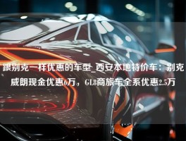 跟别克一样优惠的车型_西安本地特价车：别克威朗现金优惠6万，GL8商旅车全系优惠2.5万