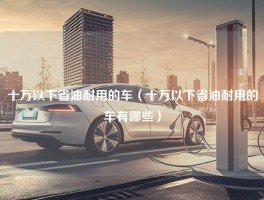 十万以下省油耐用的车（十万以下省油耐用的车有哪些）