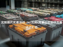 沈阳现代优惠活动_2021沈阳6月乘公交地铁优惠活动汇总