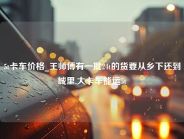 5t卡车价格_王师傅有一批24t的货要从乡下还到城里,大卡车能运5t