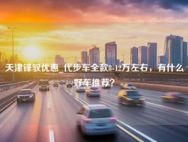 天津锋驭优惠_代步车全款8-12万左右，有什么好车推荐？