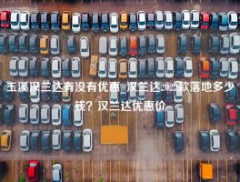 玉溪汉兰达有没有优惠_汉兰达2022款落地多少钱？汉兰达优惠价