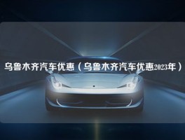 乌鲁木齐汽车优惠（乌鲁木齐汽车优惠2023年）