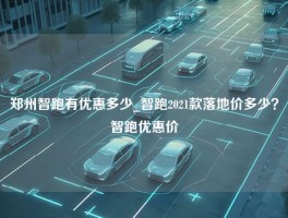 郑州智跑有优惠多少_智跑2021款落地价多少？智跑优惠价