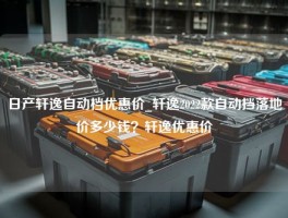 日产轩逸自动档优惠价_轩逸2022款自动挡落地价多少钱？轩逸优惠价