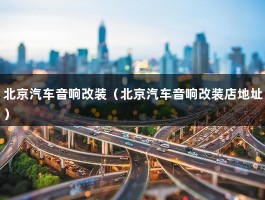 北京汽车音响改装（北京汽车音响改装店地址）