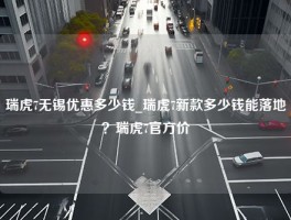 瑞虎7无锡优惠多少钱_瑞虎7新款多少钱能落地？瑞虎7官方价