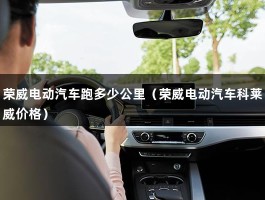 荣威电动汽车跑多少公里（荣威电动汽车科莱威价格）