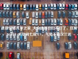 途昂价格汽车之家_大众途昂也扛不住了，狂降5.8万！大空间七座SUV，气势不输汉兰达