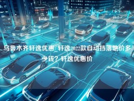 乌鲁木齐轩逸优惠_轩逸2022款自动挡落地价多少钱？轩逸优惠价