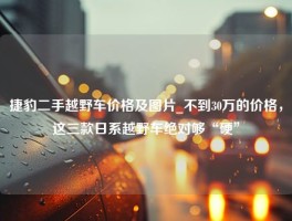 捷豹二手越野车价格及图片_不到30万的价格，这三款日系越野车绝对够“硬”