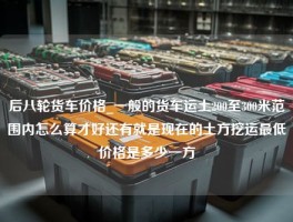 后八轮货车价格_一般的货车运土200至300米范围内怎么算才好还有就是现在的土方挖运最低价格是多少一方