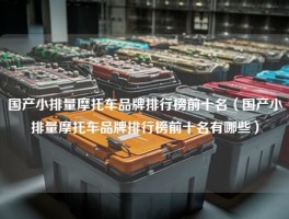 国产小排量摩托车品牌排行榜前十名（国产小排量摩托车品牌排行榜前十名有哪些）