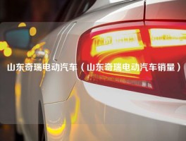 山东奇瑞电动汽车（山东奇瑞电动汽车销量）