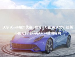 沃尔沃xc60福州优惠_预算50万能买顶配？油耗不到3升，沃尔沃XC60混动导购