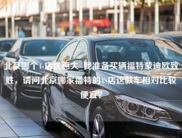 北京哪个4s店优惠大_我准备买辆福特蒙迪欧致胜，请问北京哪家福特的4S店这款车相对比较便宜？