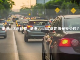 奥迪a5优惠价格_奥迪A52021款落地价是多少钱？