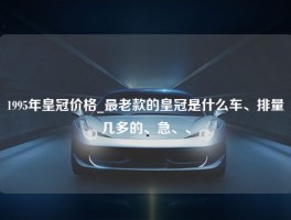 1995年皇冠价格_最老款的皇冠是什么车、排量几多的、急、、