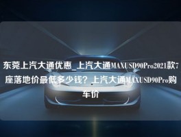 东莞上汽大通优惠_上汽大通MAXUSD90Pro2021款7座落地价最低多少钱？上汽大通MAXUSD90Pro购车价