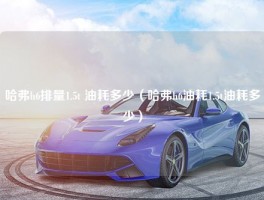 哈弗h6排量1.5t 油耗多少（哈弗h6油耗1.5t油耗多少）