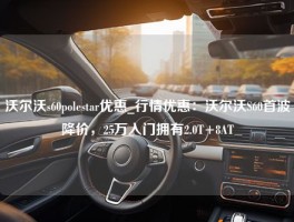 沃尔沃s60polestar优惠_行情优惠：沃尔沃S60首波降价，25万入门拥有2.0T+8AT