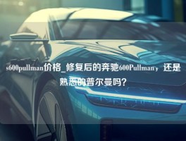 s600pullman价格_修复后的奔驰600Pullman，还是熟悉的普尔曼吗？